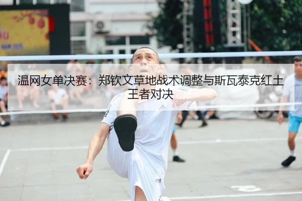 温网女单决赛：郑钦文草地战术调整与斯瓦泰克红土王者对决