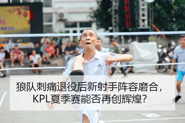 狼队刺痛退役后新射手阵容磨合，KPL夏季赛能否再创辉煌？