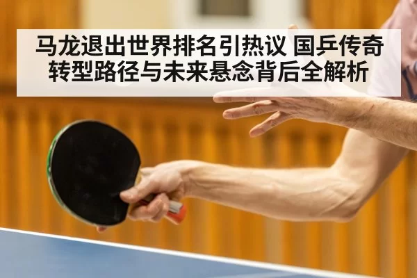 马龙退出世界排名引热议 国乒传奇转型路径与未来悬念背后全解析