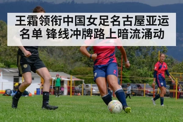 王霜领衔中国女足名古屋亚运名单 锋线冲牌路上暗流涌动